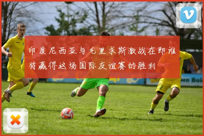 印度尼西亚与毛里求斯激战在即谁将赢得这场国际友谊赛的胜利